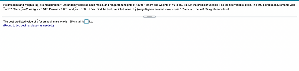 Heights (cm) and weights (kg) are measured for 100 randomly selected adult males, and range from heights of 139 to 189 cm and weights of 40 to 150 kg. Let the predictor variable x be the first variable given. The 100 paired measurements yield
x = 167.30 cm, y = 81.42 kg, r = 0.317, P-value = 0.001, and y
108 + 1.04x. Find the best predicted value of y (weight) given an adult male who is 155 cm tall. Use a 0.05 significance level.
= -
The best predicted value of y for an adult male who is 155 cm tall is
kg.
(Round to two decimal places as needed.)
