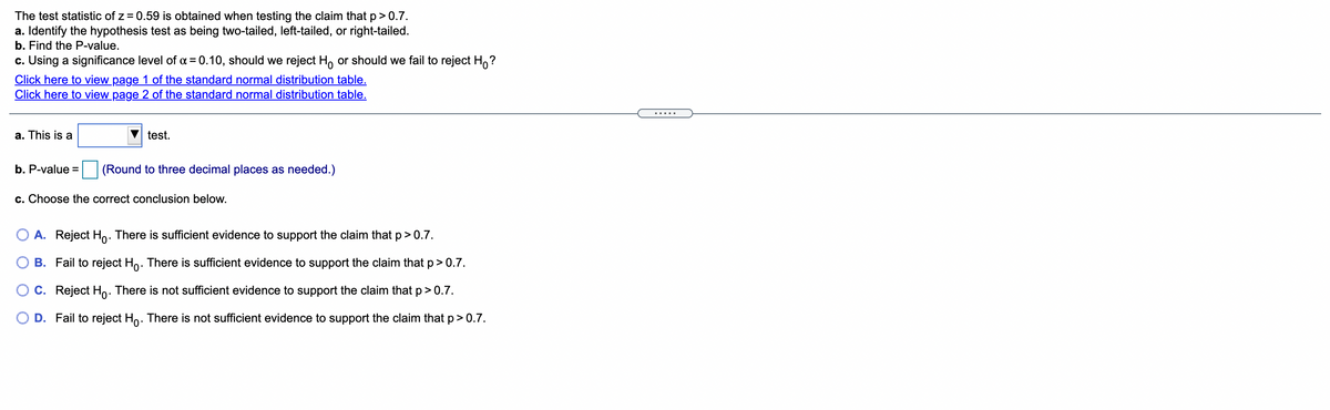 The test statistic of z = 0.59 is obtained when testing the claim that p> 0.7.
a. Identify the hypothesis test as being two-tailed, left-tailed, or right-tailed.
b. Find the P-value.
c. Using a significance level of a = 0.10, should we reject H, or should we fail to reject H,?
Click here to view page 1 of the standard normal distribution table.
Click here to view page 2 of the standard normal distribution table.
a. This is a
test.
b. P-value =
(Round to three decimal places as needed.)
c. Choose the correct conclusion below.
A. Reject Ho: There is sufficient evidence to support the claim that p> 0.7.
B. Fail to reject Ho. There is sufficient evidence to support the claim that p>0.7.
C. Reject Ho: There is not sufficient evidence to support the claim that p>0.7.
O D. Fail to reject Ho. There is not sufficient evidence to support the claim that p> 0.7.
