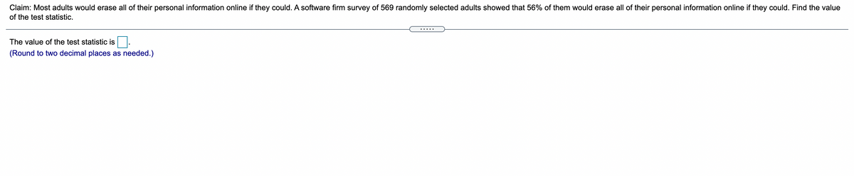 Claim: Most adults would erase all of their personal information online if they could. A software firm survey of 569 randomly selected adults showed that 56% of them would erase all of their personal information online if they could. Find the value
of the test statistic.
.....
The value of the test statistic is
(Round to two decimal places as needed.)
