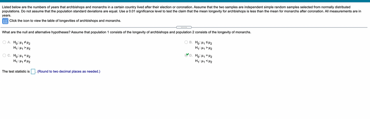 Listed below are the numbers of years that archbishops and monarchs in a certain country lived after their election or coronation. Assume that the two samples are independent simple random samples selected from normally distributed
populations. Do not assume that the population standard deviations are equal. Use a 0.01 significance level to test the claim that the mean longevity for archbishops is less than the mean for monarchs after coronation. All measurements are in
years.
Click the icon to view the table of longevities of archbishops and monarchs.
....
What are the null and alternative hypotheses? Assume that population 1 consists of the longevity of archbishops and population 2 consists of the longevity of monarchs.
A. Ho: H1 # H2
H1: 41> H2
B. Ho: H1 SH2
H1: H1 > H2
C. Ho: Hy =H2
H1: 41 # H2
'D. Ho: H1 =H2
H1: H1 <H2
The test statistic is. (Round to two decimal places as needed.)
