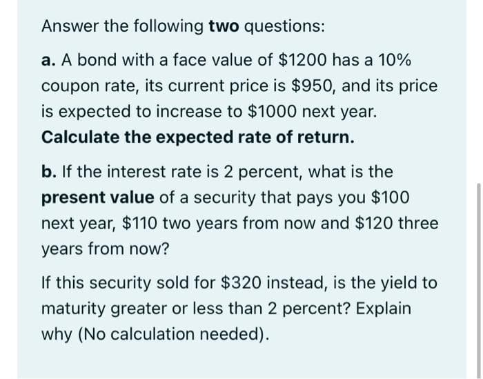 Answer the following two questions:
a. A bond with a face value of $1200 has a 10%
coupon rate, its current price is $950, and its price
is expected to increase to $1000 next year.
Calculate the expected rate of return.
b. If the interest rate is 2 percent, what is the
present value of a security that pays you $100
next year, $110 two years from now and $120 three
years from now?
If this security sold for $320 instead, is the yield to
maturity greater or less than 2 percent? Explain
why (No calculation needed).
