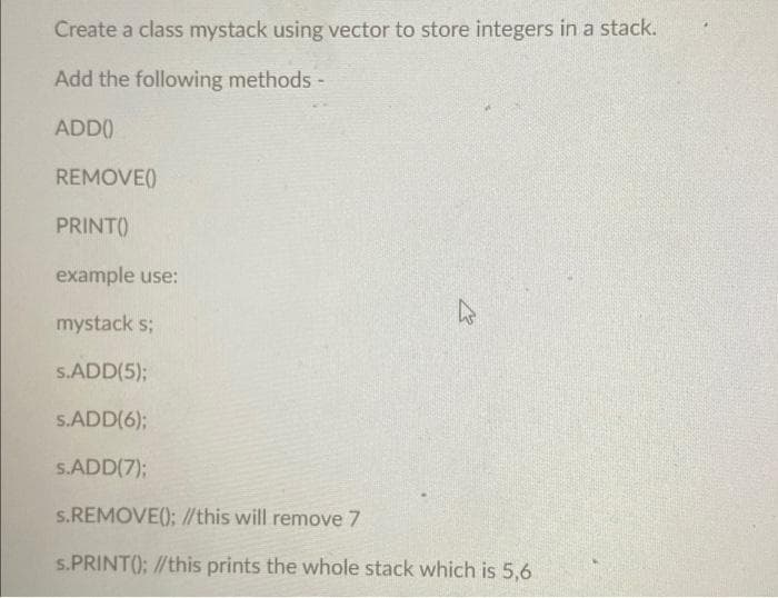 Create a class mystack using vector to store integers in a stack.
Add the following methods -
ADD()
REMOVE()
PRINT()
example use:
h
mystack s;
S.ADD(5);
S.ADD(6);
S.ADD(7);
s.REMOVE(); //this will remove 7
s.PRINT(); //this prints the whole stack which is 5,6