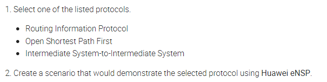 1. Select one of the listed protocols.
Routing Information Protocol
• Open Shortest Path First
Intermediate System-to-Intermediate System
2. Create a scenario that would demonstrate the selected protocol using Huawei eNSP.