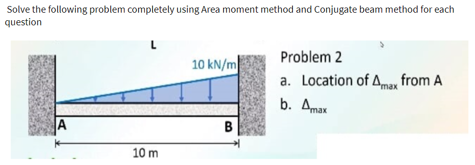 Solve the following problem completely using Area moment method and Conjugate beam method for each
question
Problem 2
10 kN/m
a. Location of Amay from A
b. Amax
В
10 m
