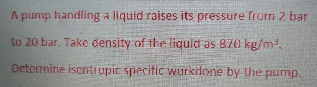 A pump handling a liquid raises its pressure from 2 bar
to 20 bar. Take density of the liquid as 870 kg/m³.
Determine isentropic specific workdone by the pump.