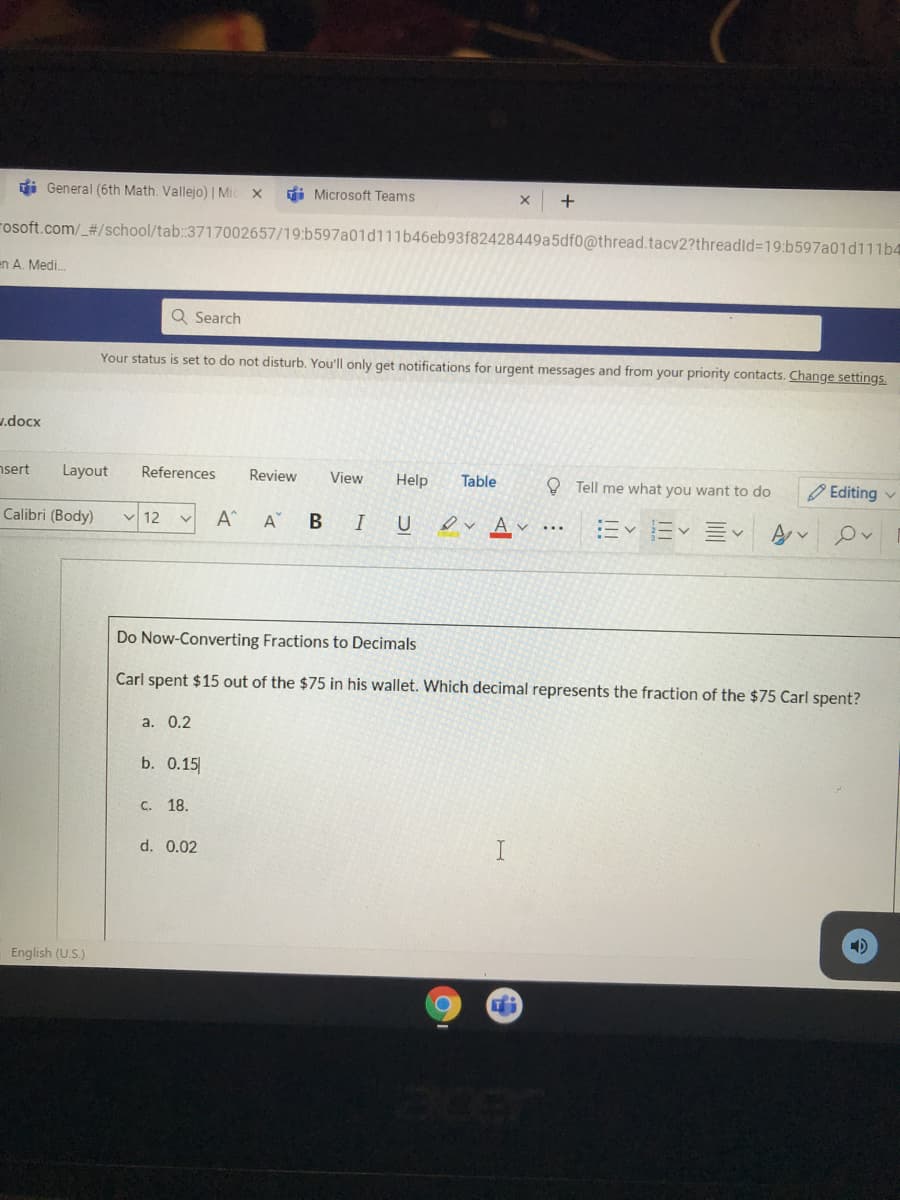 Do Now-Converting Fractions to Decimals
Carl spent $15 out of the $75 in his wallet. Which decimal represents the fraction of the $75 Carl spent?
а. 0.2
b. 0.15
с. 18.
d. 0.02
