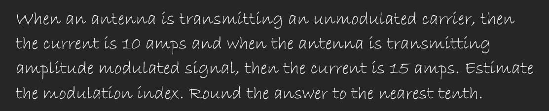 When an antenna is transmitting an unmodulated carrier, then
the current is 10 amps and when the antenna is transmitting
amplitude modulated signal, then the current is 15 amps. Estimate
the modulation index. Round the answer to the nearest tenth.