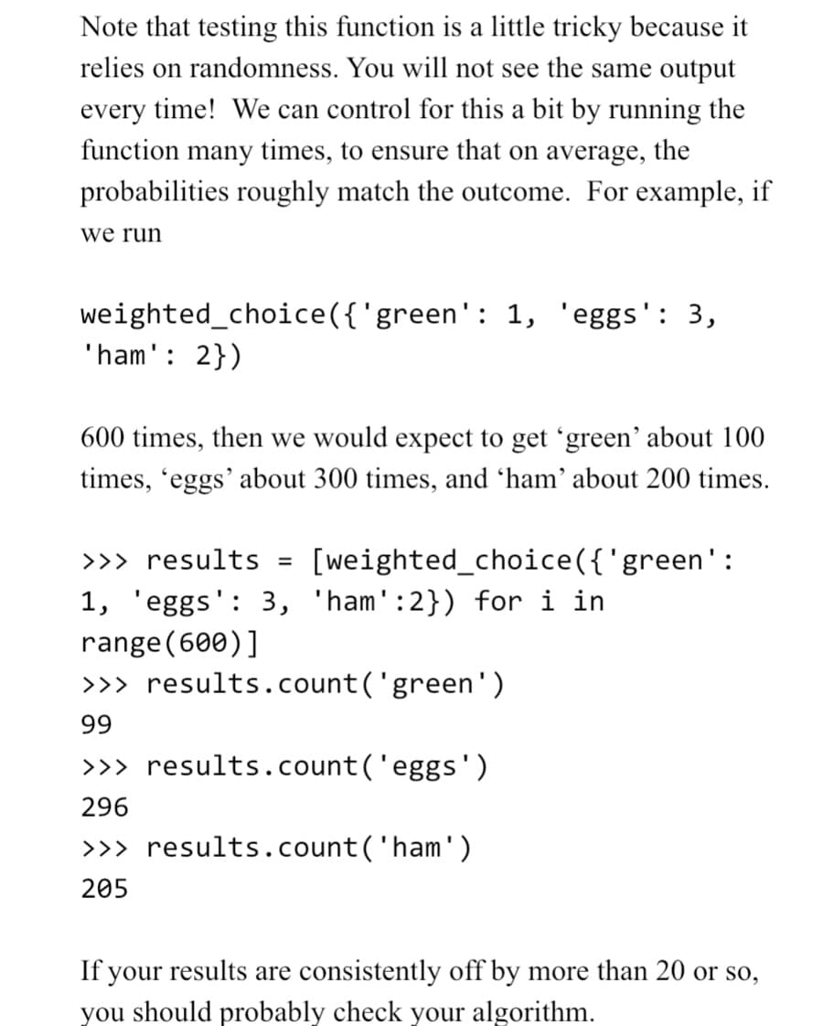 Note that testing this function is a little tricky because it
relies on randomness. You will not see the same output
every time! We can control for this a bit by running the
function many times, to ensure that on average, the
probabilities roughly match the outcome. For example, if
we run
weighted_choice({'green': 1, 'eggs': 3,
'ham': 2})
600 times, then we would expect to get 'green' about 100
times, 'eggs' about 300 times, and 'ham' about 200 times.
[weighted_choice({'green':
>>> results =
1, 'eggs': 3, 'ham':2}) for i in
range (600)]
>>> results.count('green')
99
>>> results.count('eggs')
296
>>> results.count('ham')
205
If your results are consistently off by more than 20 or so,
you should probably check your algorithm.