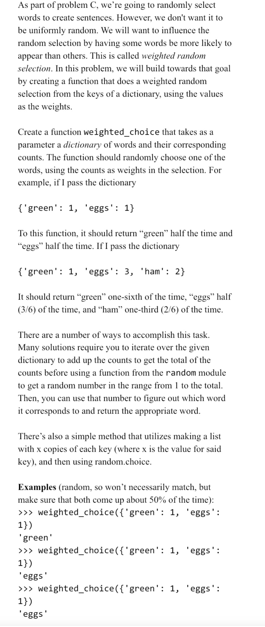 As part of problem C, we're going to randomly select
words to create sentences. However, we don't want it to
be uniformly random. We will want to influence the
random selection by having some words be more likely to
appear than others. This is called weighted random
selection. In this problem, we will build towards that goal
by creating a function that does a weighted random
selection from the keys of a dictionary, using the values
as the weights.
Create a function weighted_choice that takes as a
parameter a dictionary of words and their corresponding
counts. The function should randomly choose one of the
words, using the counts as weights in the selection. For
example, if I pass the dictionary
{'green': 1, 'eggs': 1}
To this function, it should return "green" half the time and
"eggs" half the time. If I pass the dictionary
{'green': 1, 'eggs': 3, 'ham': 2}
It should return "green" one-sixth of the time, "eggs" half
(3/6) of the time, and “ham” one-third (2/6) of the time.
There are a number of ways to accomplish this task.
Many solutions require you to iterate over the given
dictionary to add up the counts to get the total of the
counts before using a function from the random module
to get a random number in the range from 1 to the total.
hen, you can use that number to figure out which word
it corresponds to and return the appropriate word.
There's also a simple method that utilizes making a list
with x copies of each key (where x is the value for said
key), and then using random.choice.
Examples (random, so won't necessarily match, but
make sure that both come up about 50% of the time):
>>> weighted_choice({'green': 1, 'eggs':
1})
'green'
>>> weighted_choice({'green': 1, 'eggs':
1})
'eggs'
>>> weighted_choice({'green': 1, 'eggs':
1})
'eggs'