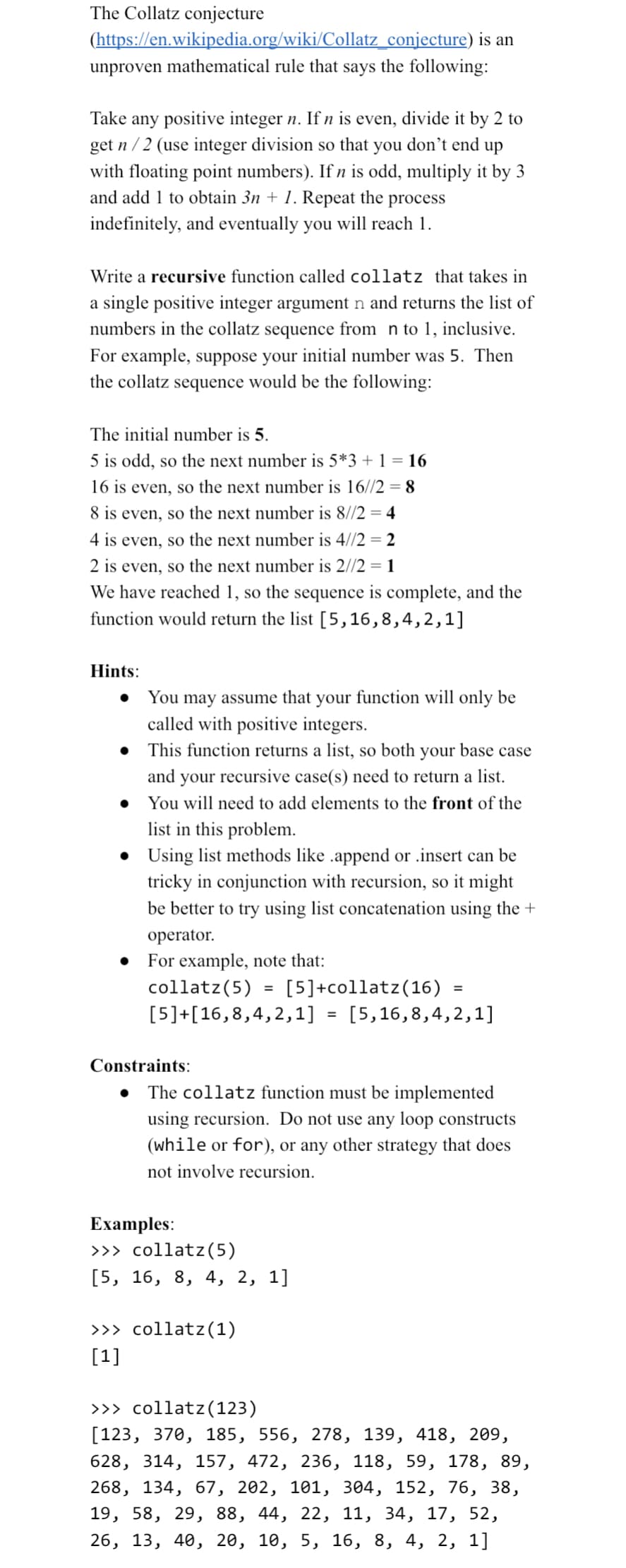 The Collatz conjecture
(https://en.wikipedia.org/wiki/Collatz_conjecture) is an
unproven mathematical rule that says the following:
Take any positive integer n. If n is even, divide it by 2 to
get n/2 (use integer division so that you don't end up
with floating point numbers). If n is odd, multiply it by 3
and add 1 to obtain 3n + 1. Repeat the process
indefinitely, and eventually you will reach 1.
Write a recursive function called collatz that takes in
a single positive integer argument n and returns the list of
numbers in the collatz sequence from n to 1, inclusive.
For example, suppose your initial number was 5. Then
the collatz sequence would be the following:
The initial number is 5.
5 is odd, so the next number is 5*3 + 1 = 16
16 is even, so the next number is 16//2 = 8
8 is even, so the next number is 8//2 = 4
4 is even, so the next number is 4//2 = 2
2 is even, so the next number is 2//2 = 1
We have reached 1, so the sequence is complete, and the
function would return the list [5,16,8,4,2,1]
Hints:
You may assume that your function will only be
called with positive integers.
• This function returns a list, so both your base case
and your recursive case(s) need to return a list.
You will need to add elements to the front of the
list in this problem.
• Using list methods like .append or .insert can be
tricky in conjunction with recursion, so it might
be better to try using list concatenation using the
operator.
● For example, note that:
collatz (5)
[5]+[16,8,4,2,1]
Constraints:
=
[5]+collatz (16)
>>> collatz (1)
[1]
Examples:
>>> collatz (5)
[5, 16, 8, 4, 2, 1]
=
=
The collatz function must be implemented
using recursion. Do not use any loop constructs
(while or for), or any other strategy that does
not involve recursion.
[5,16,8,4,2,1]
>>> collatz (123)
[123, 370, 185, 556, 278, 139, 418, 209,
628, 314, 157, 472, 236, 118, 59, 178, 89,
268, 134, 67, 202, 101, 304, 152, 76, 38,
19, 58, 29, 88, 44, 22, 11, 34, 17, 52,
26, 13, 40, 20, 10, 5, 16, 8, 4, 2, 1]