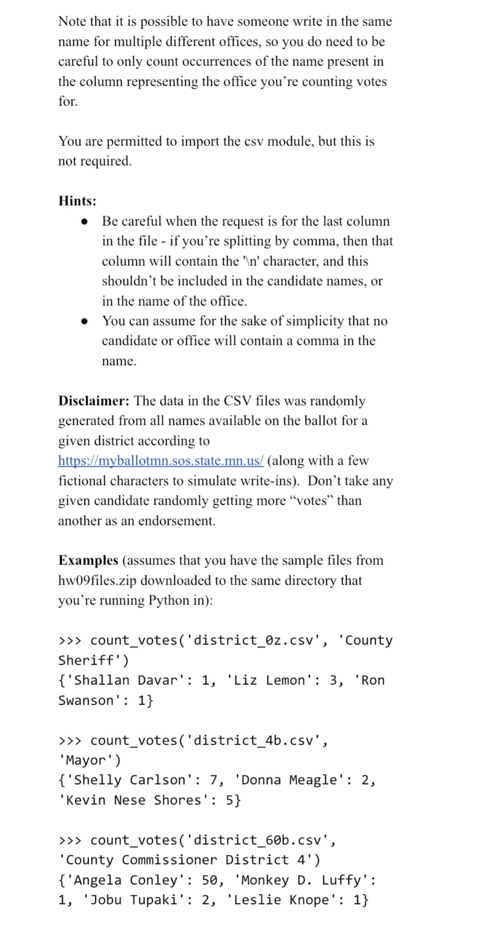 Note that it is possible to have someone write in the same
name for multiple different offices, so you do need to be
careful to only count occurrences of the name present in
the column representing the office you're counting votes
for.
You are permitted to import the csv module, but this is
not required.
Hints:
Be careful when the request is for the last column
in the file - if you're splitting by comma, then that
column will contain the '\n' character, and this
shouldn't be included in the candidate names, or
in the name of the office.
You can assume for the sake of simplicity that no
candidate or office will contain a comma in the
name.
Disclaimer: The data in the CSV files was randomly
generated from all names available on the ballot for a
given district according to
https://myballotmn.sos.state.mn.us/ (along with a few
fictional characters to simulate write-ins). Don't take any
given candidate randomly getting more "votes" than
another as an endorsement.
Examples (assumes that you have the sample files from
hw09files.zip downloaded to the same directory that
you're running Python in):
>>> count_votes('district_0z.csv', 'County
Sheriff')
{'Shallan Davar': 1, 'Liz Lemon': 3, 'Ron
Swanson': 1}
>>> count_votes('district_4b.csv',
'Mayor')
{'Shelly Carlson': 7, 'Donna Meagle': 2,
'Kevin Nese Shores': 5}
>>> count_votes('district_60b.csv',
'County Commissioner District 4')
{'Angela Conley': 50, 'Monkey D. Luffy':
1, 'Jobu Tupaki': 2, 'Leslie Knope': 1}