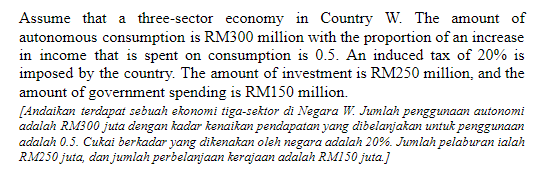 Assume that a three-sector economy in Country W. The amount of
autonomous consumption is RM300 million with the proportion of an increase
in income that is spent on consumption is 0.5. An induced tax of 20% is
imposed by the country. The amount of investment is RM250 million, and the
amount of government spending is RM150 million.
[Andaikan terdapat sebuah ekonomi tiga-sektor di Negara W. Jumlah penggunaan autonomi
adalah RM300 juta dengan kadar kenaikan pendapatan yang dibelanjakan untuk penggunaan
adalah 0.5. Cukai berkadar yang dikenakan oleh negara adalah 20%. Jumlah pelaburan ialah
RM250 juta, dan jumlah perbelanjaan kerajaan adalah RMI50 juta.]
