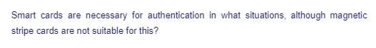 Smart cards are necessary for authentication in what situations, although magnetic
stripe cards are not suitable for this?