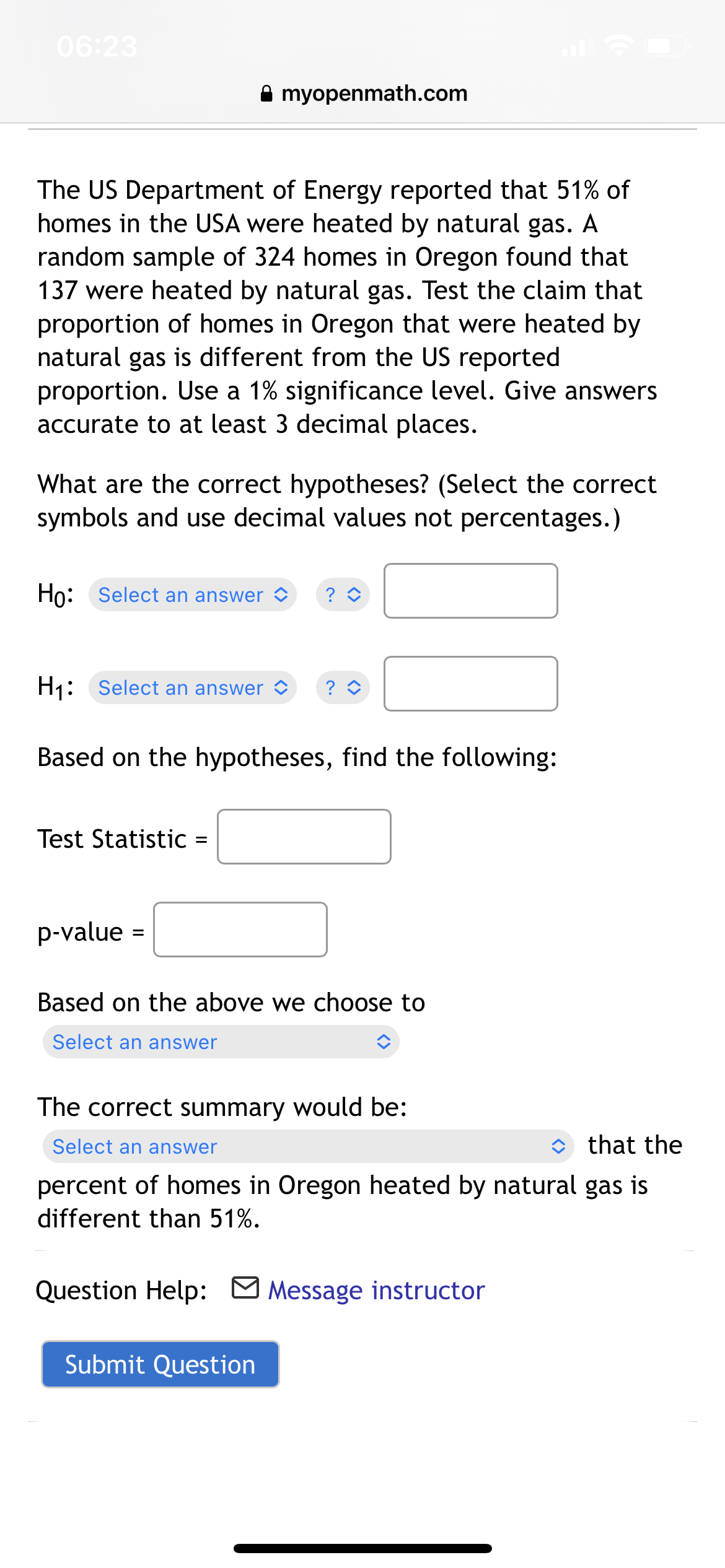 06:23
A myopenmath.com
The US Department of Energy reported that 51% of
homes in the USA were heated by natural gas. A
random sample of 324 homes in Oregon found that
137 were heated by natural gas. Test the claim that
proportion of homes in Oregon that were heated by
natural gas is different from the US reported
proportion. Use a 1% significance level. Give answers
accurate to at least 3 decimal places.
What are the correct hypotheses? (Select the correct
symbols and use decimal values not percentages.)
Ho: Select an answer >
H1: Select an answer O
? O
Based on the hypotheses, find the following:
Test Statistic
p-value =
Based on the above we choose to
Select an answer
The correct summary would be:
Select an answer
O that the
percent of homes in Oregon heated by natural gas is
different than 51%.
Question Help: M Message instructor
Submit Question
