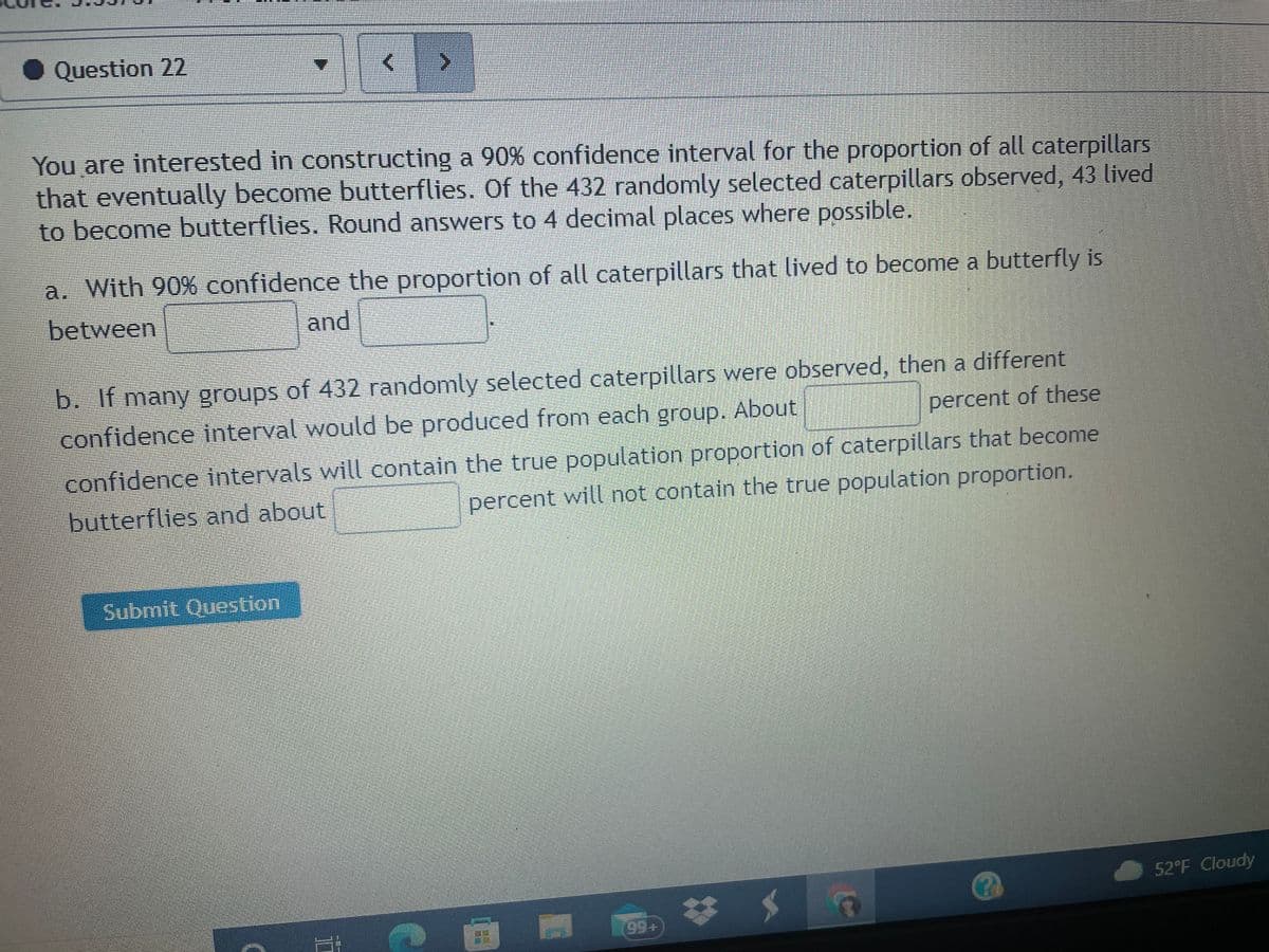 Question 22
You are interested in constructing a 90% confidence interval for the proportion of all caterpillars
that eventually become butterflies. Of the 432 randomly selected caterpillars observed, 43 lived
to become butterflies. Round answers to 4 decimal places where possible.
a. With 90% confidence the proportion of all caterpillars that lived to become a butterfly is
between
and
b. If many groups of 432 randomly selected caterpillars were observed, then a different
confidence interval would be produced from each group. About
percent of these
confidence intervals will contain the true population proportion of caterpillars that become
butterflies and about
percent will not contain the true population proportion.
Submit Question
52°F Cloudy
99+
