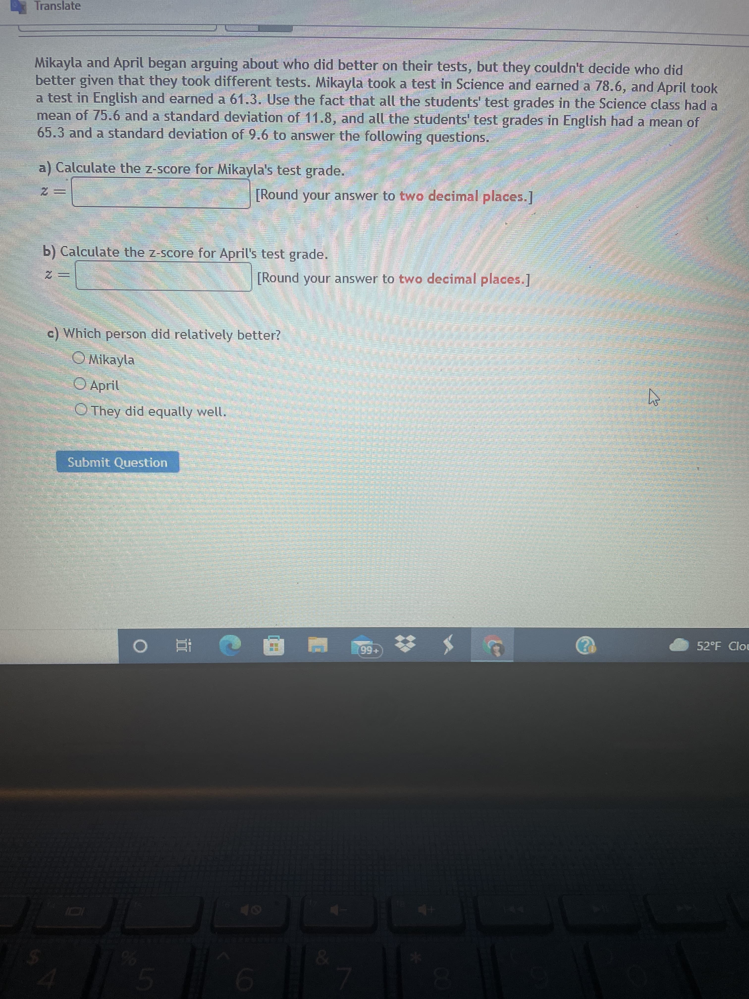 CO
LO
Translate
Mikayla and April began arguing about who did better on their tests, but they couldn't decide who did
better given that they took different tests. Mikayla took a test in Science and earned a 78.6, and April took
a test in English and earned a 61.3. Use the fact that all the students' test grades in the Science class had a
mean of 75.6 and a standard deviation of 11.8, and all the students' test grades in English had a mean of
65.3 and a standard deviation of 9.6 to answer the following questions.
a) Calculate the z-score for Mikayla's test grade.
[Round your answer to two decimal places.]
三2
b) Calculate the z-score for April's test grade.
[Round your answer to two decimal places,]
三2
c) Which person did relatively better?
Mikayla
O April
O They did equally well.
Submit Question
52°F Clou
+56
五。
Or
