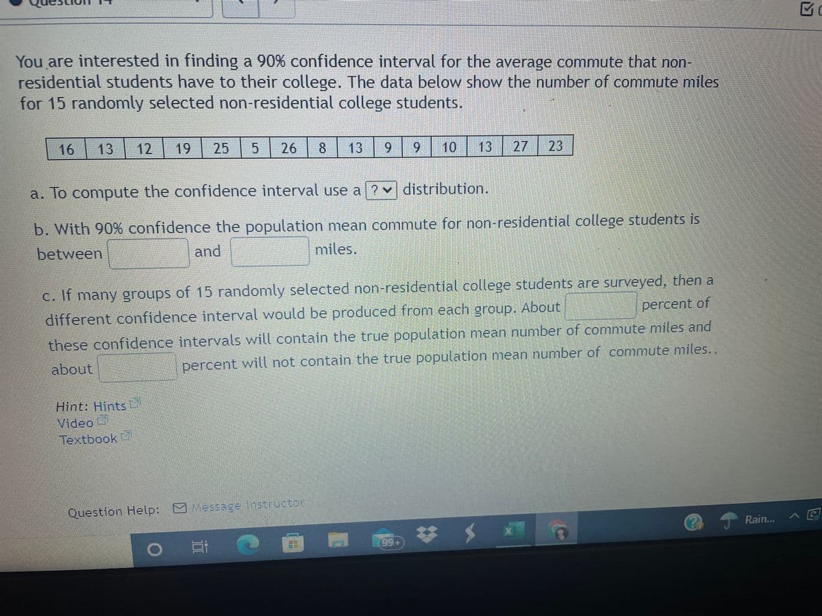 You are interested in finding a 90% confidence interval for the average commute that non-
residential students have to their college. The data below show the number of commute miles
for 15 randomly selected non-residential college students.
| 16
13
12| 19
25
26
8
13
9
9.
10
13 27 23
a. To compute the confidence interval use a ? v distribution.
b. With 90% confidence the population mean commute for non-residential college students is
miles.
between
and
c. If many groups of 15 randomly selected non-residential college students are surveyed, then a
different confidence interval would be produced from each group. About
percent of
these confidence intervals will contain the true population mean number of commute miles and
percent will not contain the true population mean number of commute miles.,
about
Hint: Hints
Video
Textbook
Question Help:
Message instroctor
Rain...
23
99+
