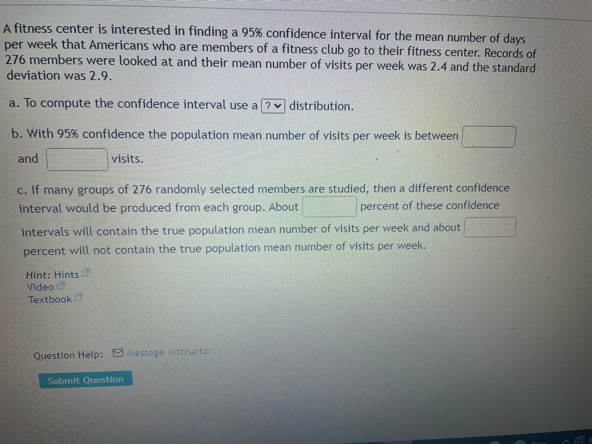 A fitness center is interested in finding a 95% confidence interval for the mean number of days
per week that Americans who are members of a fitness club go to their fitness center. Records of
276members were looked at and their mean number of visits per week was 2.4 and the standard
deviation was 2.9.
a. To compute the confidence interval use a ? v distribution.
b. With 95% confidence the population mean number of visits per week is between
and
visits,
C. If many groups of 276 randomly selected members are studied, then a different confidence
interval would be produced from each group. About
percent of these confidence
intervals will contain the true population mean number of visits per week and about
percent will not contain the true population mean number of visits per week.
Hint: Hints
Video
*
Textbook
Question Help: Message instructor
Submit Question
rin
