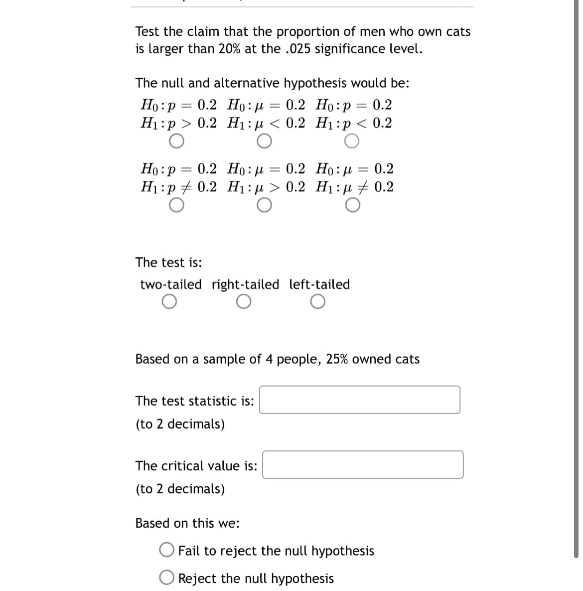 Test the claim that the proportion of men who own cats
is larger than 20% at the .025 significance level.
The null and alternative hypothesis would be:
Ho:p = 0.2 Ho: µ
H1:p
0.2 Но:р — 0.2
0.2 Hi:д < 0.2 Ні:р < 0.2
0.2 Но: р
Ho:p = 0.2 Ho : 4
H1:p + 0.2 H1:4 > 0.2 H1:e # 0.2
0.2
The test is:
two-tailed right-tailed left-tailed
Based on a sample of 4 people, 25% owned cats
The test statistic is:
(to 2 decimals)
The critical value is:
(to 2 decimals)
Based on this we:
O Fail to reject the null hypothesis
O Reject the null hypothesis
