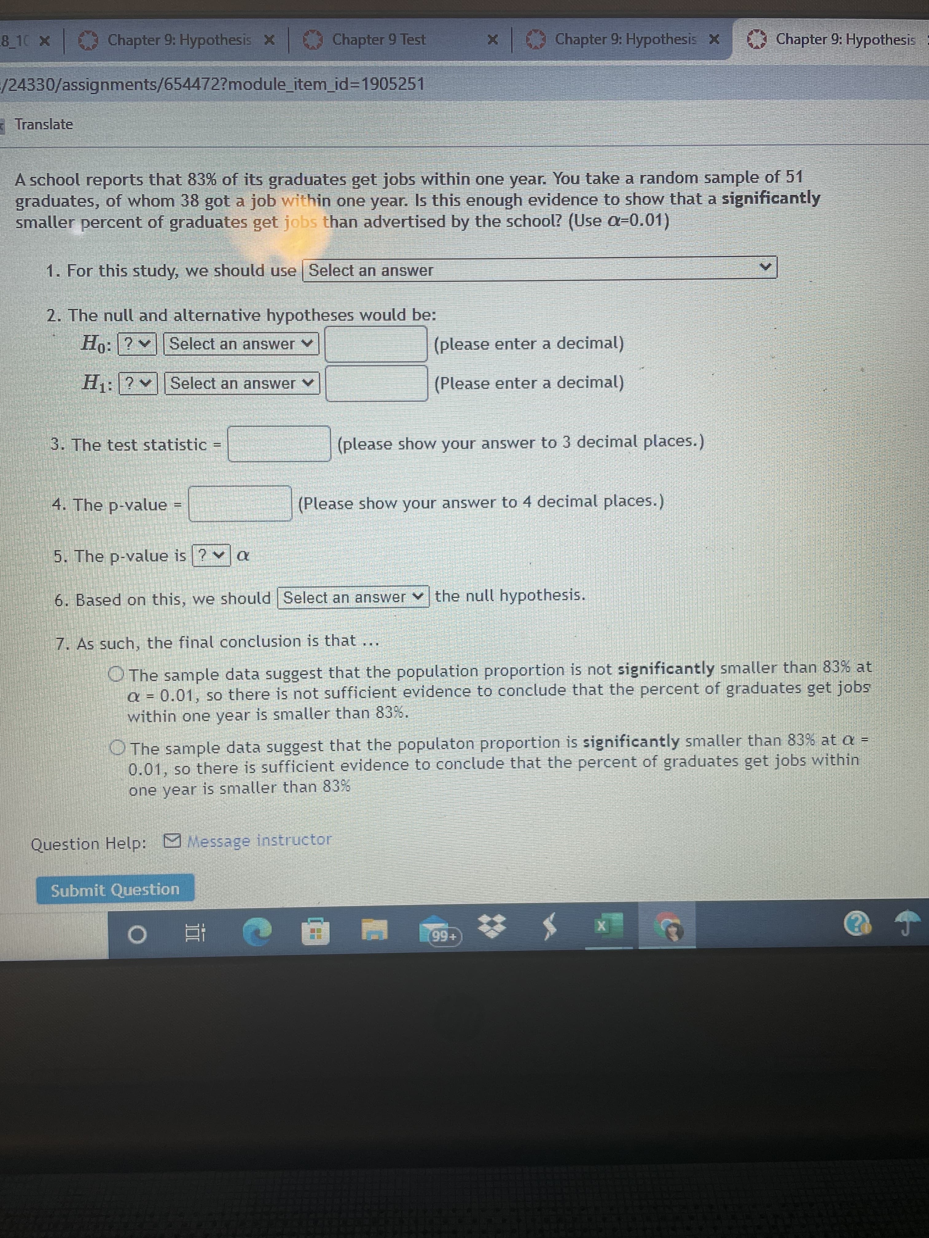 Chapter 9: Hypothesis X
Chapter 9 Test
Chapter 9: Hypothesis X
Chapter 9: Hypothesis :
XOL 8
/24330/assignments/654472?module_item_id=1905251
Translate
A school reports that 83% of its graduates get jobs within one year. You take a random sample of 51
graduates, of whom 38 got a job within one year. Is this enough evidence to show that a significantly
smaller percent of graduates get jobs than advertised by the school? (Use a=0.01)
1. For this study, we should use Select an answWer
2. The null and alternative hypotheses would be:
Ho:?
Select an answer v
(please enter a decimal)
H: ? Select an answer v
(Please enter a decimal)
3. The test statistic
(please show your answer to 3 decimal places.)
%3D
4. The p-value =
(Please show your answer to 4 decimal places.)
5. The p-value is ? v a
6. Based on this, we should Select an answer v the null hypothesis.
7. As such, the final conclusion is that
O The sample data suggest that the population proportion is not significantly smaller than 83% at
a = 0.01, so there is not sufficient evidence to conclude that the percent of graduates get jobs
within one year is smaller than 83%.
O The sample data suggest that the populaton proportion is significantly smaller than 83% at a =
0.01, so there is sufficient evidence to conclude that the percent of graduates get jobs within
one year is smaller than 83%
Question Help: Message instructor
Submit Question
+66
| 近 0
