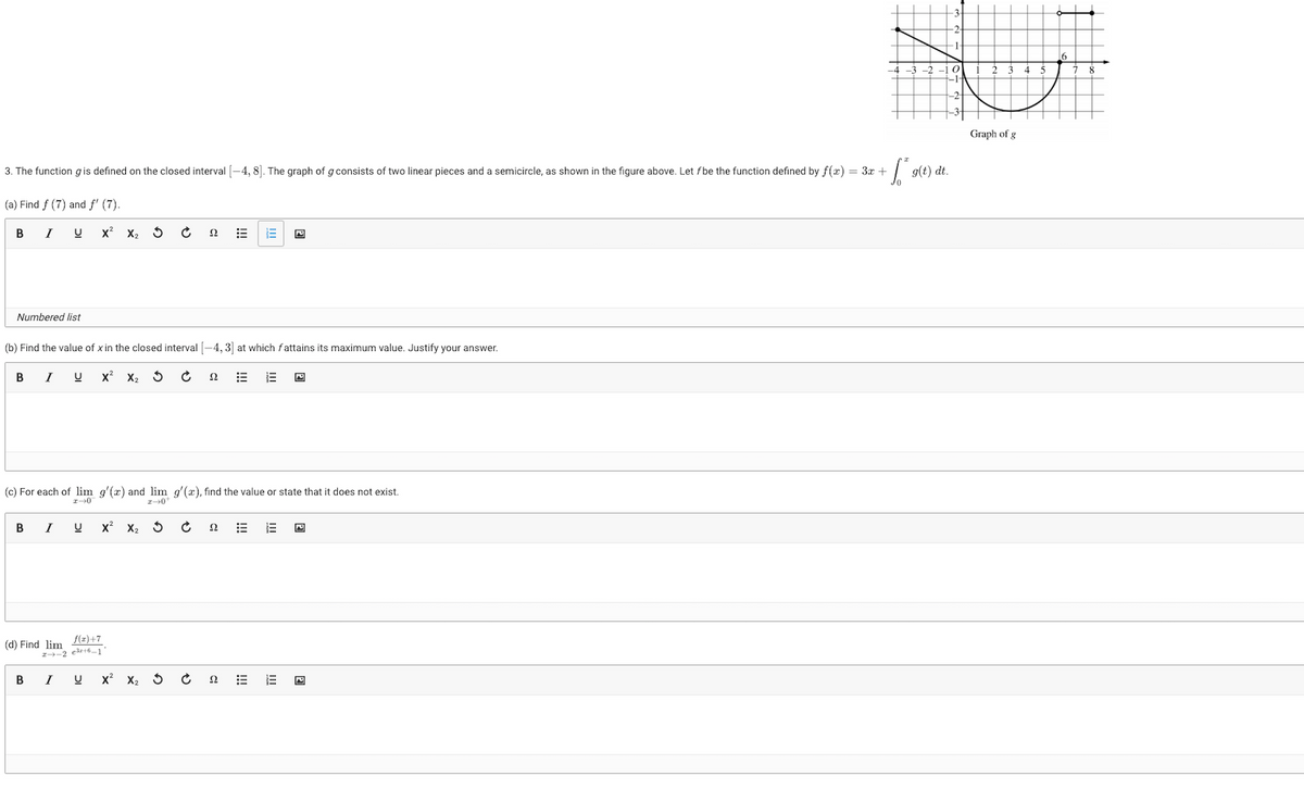 +$²
3. The function gis defined on the closed interval [-4, 8]. The graph of g consists of two linear pieces and a semicircle, as shown in the figure above. Let f be the function defined by f(x) = 3x +
(a) Find f (7) and f' (7).
B
I U X² X₂ S
Numbered list
(b) Find the value of x in the closed interval [-4, 3] at which fattains its maximum value. Justify your answer.
B I U X² X₂
B I U
B
(c) For each of lim g'(x) and lim g'(x), find the value or state that it does not exist.
2-0
2-0¹
(d) Find lim
X² X₂
f(x)+7
2--2 e³+6-11
I
22
U X² X₂ 5
22
E
22
22
g(t) dt.
Graph of g
6
8