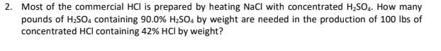 2. Most of the commercial HCl is prepared by heating NaCl with concentrated H,SO.. How many
pounds of H2SO4 containing 90.0% H2SO4 by weight are needed in the production of 100 Ibs of
concentrated HCI containing 42% HCI by weight?
