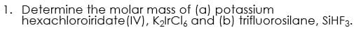 1. Determine the molar mass of (a) potassium
hexachloroiridate(IV), K2lrCls and (b) trifluorosilane, SiHF3.
