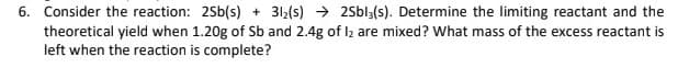 6. Consider the reaction: 2Sb(s) + 312(s) → 2Sbl3(s). Determine the limiting reactant and the
theoretical yield when 1.20g of Sb and 2.4g of lz are mixed? What mass of the excess reactant is
left when the reaction is complete?
