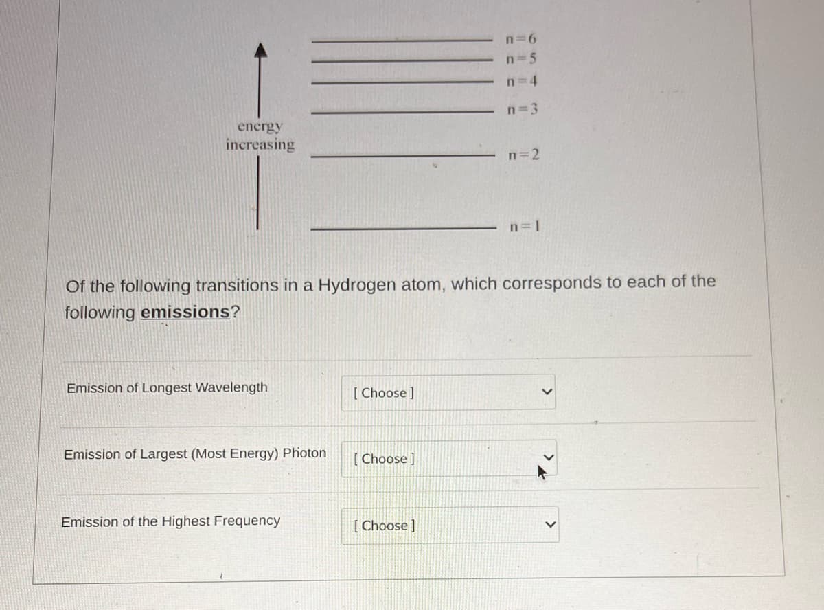 energy
increasing
Emission of Longest Wavelength
Emission of Largest (Most Energy) Photon
Of the following transitions in a Hydrogen atom, which corresponds to each of the
following emissions?
Emission of the Highest Frequency
[Choose ]
[Choose ]
n=6
n=5
n=4
n=3
[Choose]
n=2
n=l