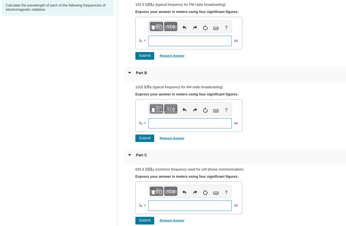 Calculate the wavelength of each of the following frequencies of
electromagnetic radiation.
102.9 MHz (typical frequency for FM radio broadcasting)
Express your answer in meters using four significant figures.
A₁ =
Submit
Part B
x₂ =
Submit
Part C
1025 kHz (typical frequency for AM radio broadcasting)
Express your answer in meters using four significant figures.
IVE ΑΣΦ
x3 =
Аз
Request Answer
Submit
Π| ΑΣΦ
Request Answer
?
Request Answer
835.6 MHz (common frequency used for cell phone communication)
Express your answer in meters using four significant figures.
VE ΑΣΦ
*****
?
m
?
m
m