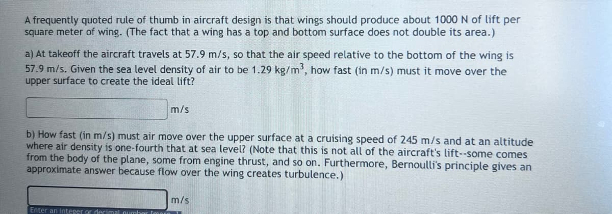 A frequently quoted rule of thumb in aircraft design is that wings should produce about 1000 N of lift per
square meter of wing. (The fact that a wing has a top and bottom surface does not double its area.)
a) At takeoff the aircraft travels at 57.9 m/s, so that the air speed relative to the bottom of the wing is
57.9 m/s. Given the sea level density of air to be 1.29 kg/m³, how fast (in m/s) must it move over the
upper surface to create the ideal lift?
m/s
b) How fast (in m/s) must air move over the upper surface at a cruising speed of 245 m/s and at an altitude
where air density is one-fourth that at sea level? (Note that this is not all of the aircraft's lift--some comes
from the body of the plane, some from engine thrust, and so on. Furthermore, Bernoulli's principle gives an
approximate answer because flow over the wing creates turbulence.)
Enter an integer or decimal number Imara
m/s