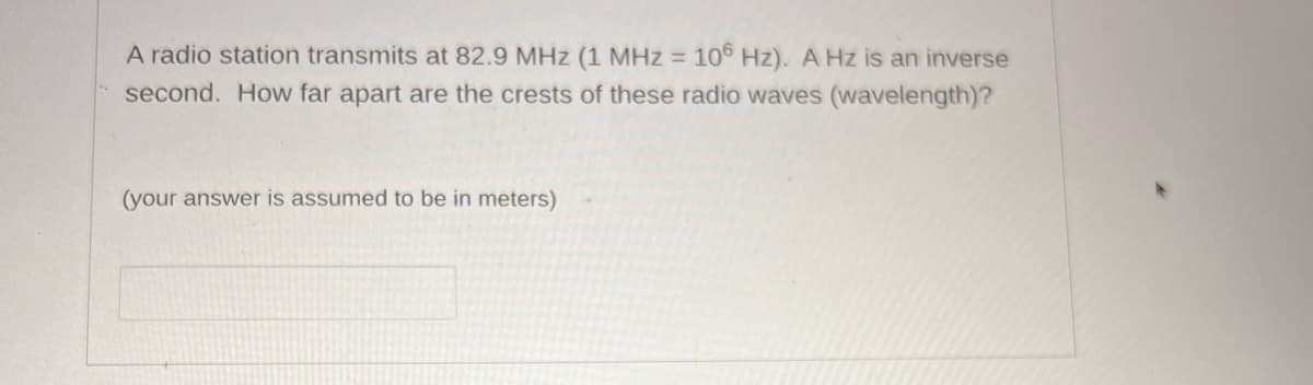 A radio station transmits at 82.9 MHz (1 MHz = 106 Hz). A Hz is an inverse
second. How far apart are the crests of these radio waves (wavelength)?
(your answer is assumed to be in meters)