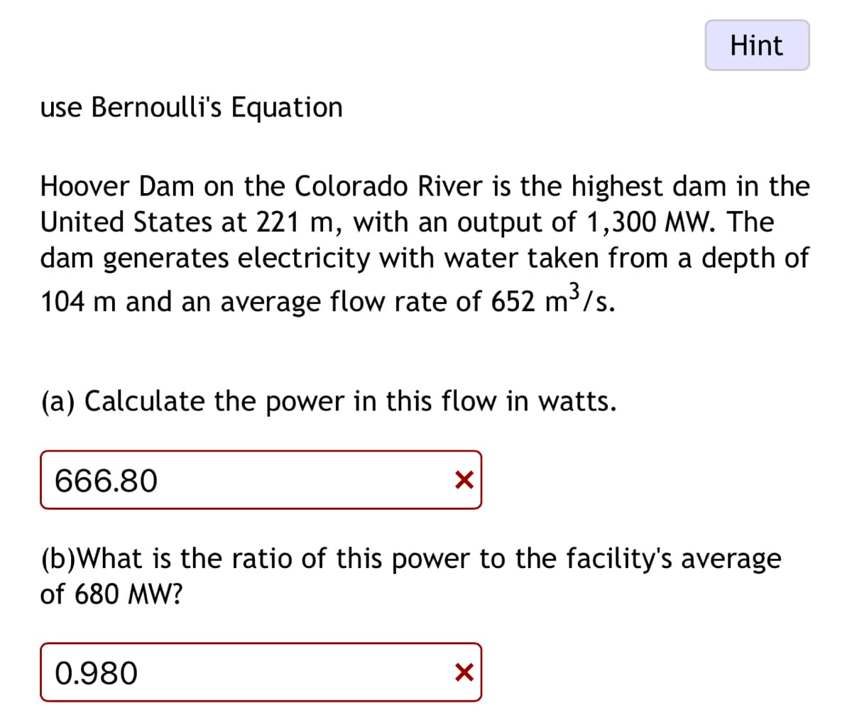 Hint
use Bernoulli's Equation
Hoover Dam on the Colorado River is the highest dam in the
United States at 221 m, with an output of 1,300 MW. The
dam generates electricity with water taken from a depth of
104 m and an average flow rate of 652 m³/s.
(a) Calculate the power in this flow in watts.
666.80
✓
(b)What is the ratio of this power to the facility's average
of 680 MW?
0.980
☑