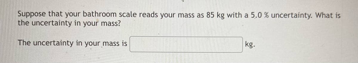 Suppose that your bathroom scale reads your mass as 85 kg with a 5.0 % uncertainty. What is
the uncertainty in your mass?
The uncertainty in your mass is
kg.