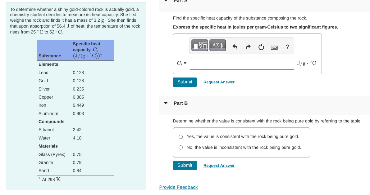 To determine whether a shiny gold-colored rock is actually gold, a
chemistry student decides to measure its heat capacity. She first
weighs the rock and finds it has a mass of 3.2 g. She then finds
that upon absorption of 56.4 J of heat, the temperature of the rock
rises from 25 °C to 52 °C.
Substance
Elements
Lead
Gold
Silver
Copper
Iron
Aluminum
Compounds
Ethanol
Water
Materials
Glass (Pyrex)
Granite
Sand
* At 298 K.
Specific heat
capacity, Cs
(J/(g. °C))*
0.128
0.128
0.235
0.385
0.449
0.903
2.42
4.18
0.75
0.79
0.84
Find the specific heat capacity of the substance composing the rock.
Express the specific heat in joules per gram-Celsius to two significant figures.
Cs=
Submit
Part B
ΕΠΙ ΑΣΦ
Submit
Request Answer
Determine whether the value is consistent with the rock being pure gold by referring to the table.
Provide Feedback
?
Yes, the value is consistent with the rock being pure gold.
O No, the value is inconsistent with the rock being pure gold.
J/g °C
Request Answer