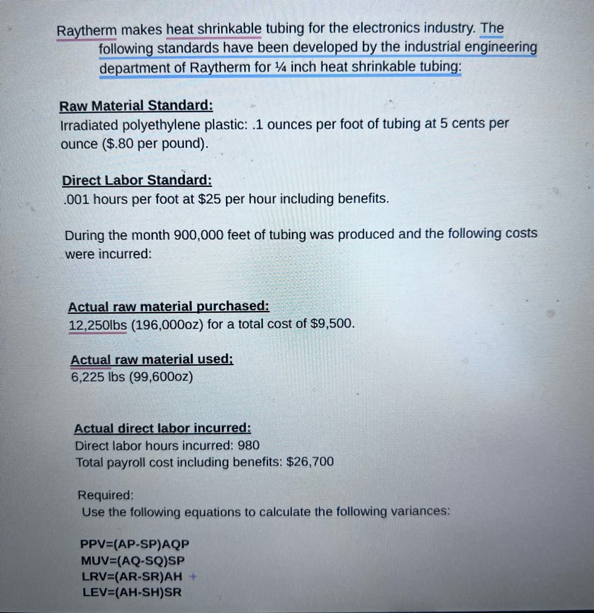 Raytherm makes heat shrinkable tubing for the electronics industry. The
following standards have been developed by the industrial engineering
department of Raytherm for 1/4 inch heat shrinkable tubing:
Raw Material Standard:
Irradiated polyethylene plastic: .1 ounces per foot of tubing at 5 cents per
ounce ($.80 per pound).
Direct Labor Standard:
.001 hours per foot at $25 per hour including benefits.
During the month 900,000 feet of tubing was produced and the following costs
were incurred:
Actual raw material purchased:
12,250lbs (196,000oz) for a total cost of $9,500.
Actual raw material used;
6,225 lbs (99,600oz)
Actual direct labor incurred:
Direct labor hours incurred: 980
Total payroll cost including benefits: $26,700
Required:
Use the following equations to calculate the following variances:
PPV (AP-SP)AQP
MUV=(AQ-SQ)SP
LRV=(AR-SR)AH+
LEV=(AH-SH)SR