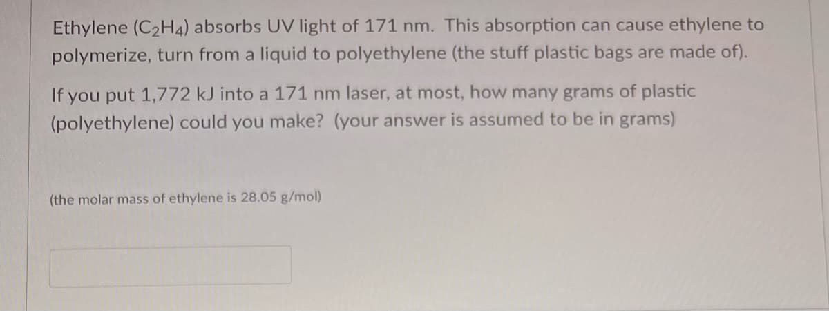 Ethylene (C₂H4) absorbs UV light of 171 nm. This absorption can cause ethylene to
polymerize, turn from a liquid to polyethylene (the stuff plastic bags are made of).
If you put 1,772 kJ into a 171 nm laser, at most, how many grams of plastic
(polyethylene) could you make? (your answer is assumed to be in grams)
(the molar mass of ethylene is 28.05 g/mol)