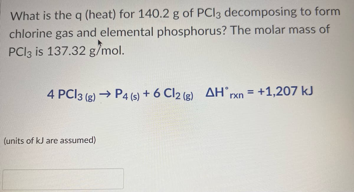 What is the q (heat) for 140.2 g of PCl3 decomposing to form
chlorine gas and elemental phosphorus? The molar mass of
PCl3 is 137.32 g/mol.
4 PC13 (g) → P4 (s) + 6 Cl2 (g) AH rxn = +1,207 kJ
(units of kJ are assumed)