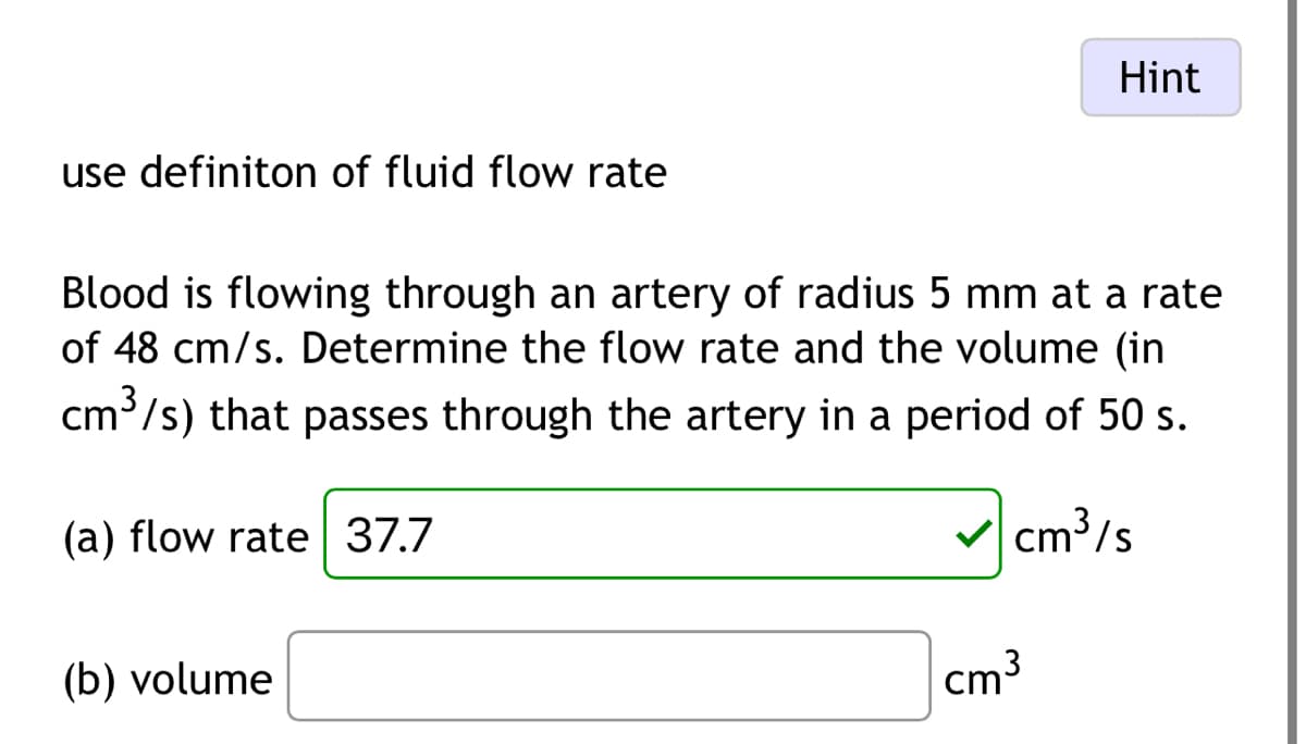 Hint
use definiton of fluid flow rate
Blood is flowing through an artery of radius 5 mm at a rate
of 48 cm/s. Determine the flow rate and the volume (in
cm³/s) that passes through the artery in a period of 50 s.
(a) flow rate 37.7
(b) volume
✓ cm³/s
cm³