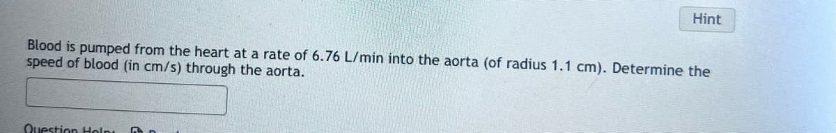 Hint
Blood is pumped from the heart at a rate of 6.76 L/min into the aorta (of radius 1.1 cm). Determine the
speed of blood (in cm/s) through the aorta.
Question Help