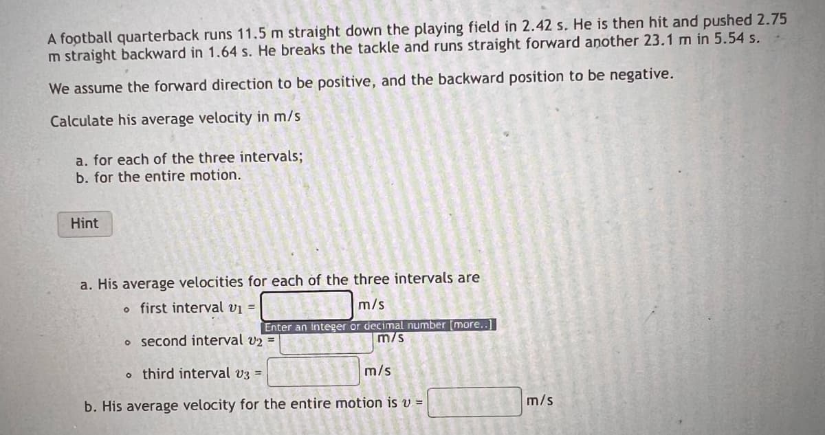 A football quarterback runs 11.5 m straight down the playing field in 2.42 s. He is then hit and pushed 2.75
m straight backward in 1.64 s. He breaks the tackle and runs straight forward another 23.1 m in 5.54 s.
We assume the forward direction to be positive, and the backward position to be negative.
Calculate his average velocity in m/s
a. for each of the three intervals;
b. for the entire motion.
Hint
a. His average velocities for each of the three intervals are
o first interval v₁ =
m/s
Enter an integer or decimal number [more..]
m/s
o second interval v₂ =
m/s
othird interval v3 =
b. His average velocity for the entire motion is v =
m/s