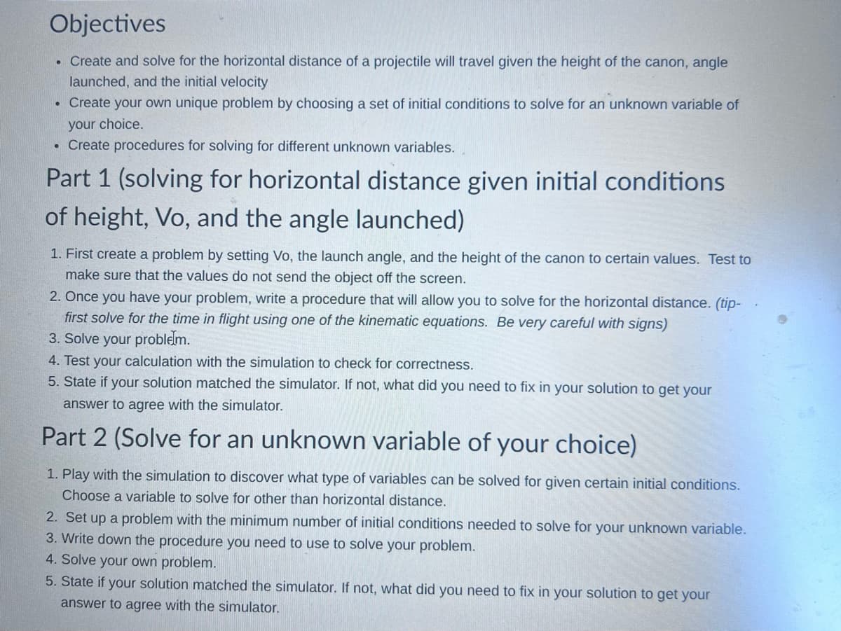 Objectives
• Create and solve for the horizontal distance of a projectile will travel given the height of the canon, angle
launched, and the initial velocity
• Create your own unique problem by choosing a set of initial conditions to solve for an unknown variable of
your choice.
• Create procedures for solving for different unknown variables.
Part 1 (solving for horizontal distance given initial conditions
of height, Vo, and the angle launched)
1. First create a problem by setting Vo, the launch angle, and the height of the canon to certain values. Test to
make sure that the values do not send the object off the screen.
2. Once you have your problem, write a procedure that will allow you to solve for the horizontal distance. (tip-
first solve for the time in flight using one of the kinematic equations. Be very careful with signs)
3. Solve your problem.
4. Test your calculation with the simulation to check for correctness.
5. State if your solution matched the simulator. If not, what did you need to fix in your solution to get your
answer to agree with the simulator.
Part 2 (Solve for an unknown variable of your choice)
1. Play with the simulation to discover what type of variables can be solved for given certain initial conditions.
Choose a variable to solve for other than horizontal distance.
2. Set up a problem with the minimum number of initial conditions needed to solve for your unknown variable.
3. Write down the procedure you need to use to solve your problem.
4. Solve your own problem.
5. State if your solution matched the simulator. If not, what did you need to fix in your solution to get your
answer to agree with the simulator.