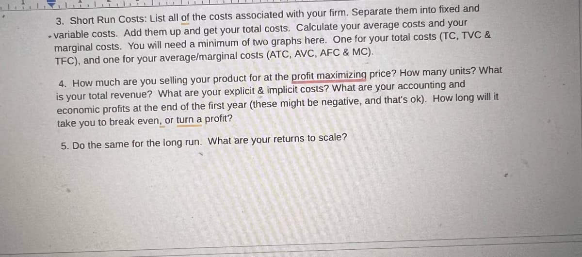 3. Short Run Costs: List all of the costs associated with your firm. Separate them into fixed and
-variable costs. Add them up and get your total costs. Calculate your average costs and your
marginal costs. You will need a minimum of two graphs here. One for your total costs (TC, TVC &
TFC), and one for your average/marginal costs (ATC, AVC, AFC & MC).
4. How much are you selling your product for at the profit maximizing price? How many units? What
is your total revenue? What are your explicit & implicit costs? What are your accounting and
economic profits at the end of the first year (these might be negative, and that's ok). How long will it
take you to break even, or turn a profit?
5. Do the same for the long run. What are your returns to scale?