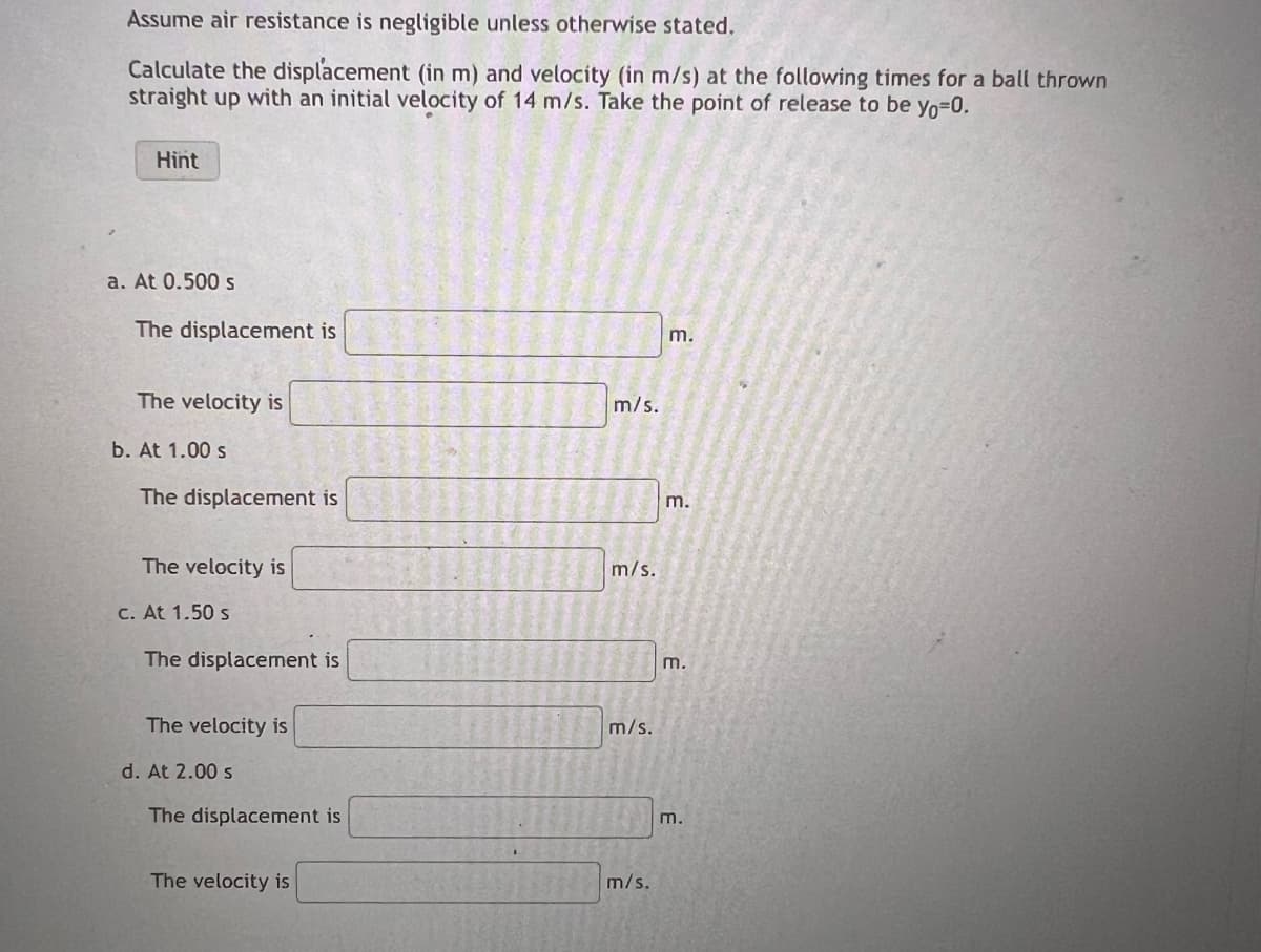 Assume air resistance is negligible unless otherwise stated.
Calculate the displacement (in m) and velocity (in m/s) at the following times for a ball thrown
straight up with an initial velocity of 14 m/s. Take the point of release to be yo=0.
Hint
a. At 0.500 s
The displacement is
The velocity is
b. At 1.00 s
The displacement is
The velocity is
c. At 1.50 s
The displacement is
The velocity is
d. At 2.00 s
The displacement is
The velocity is
m/s.
m/s.
m/s.
m/s.
m.
m.
m.
m.