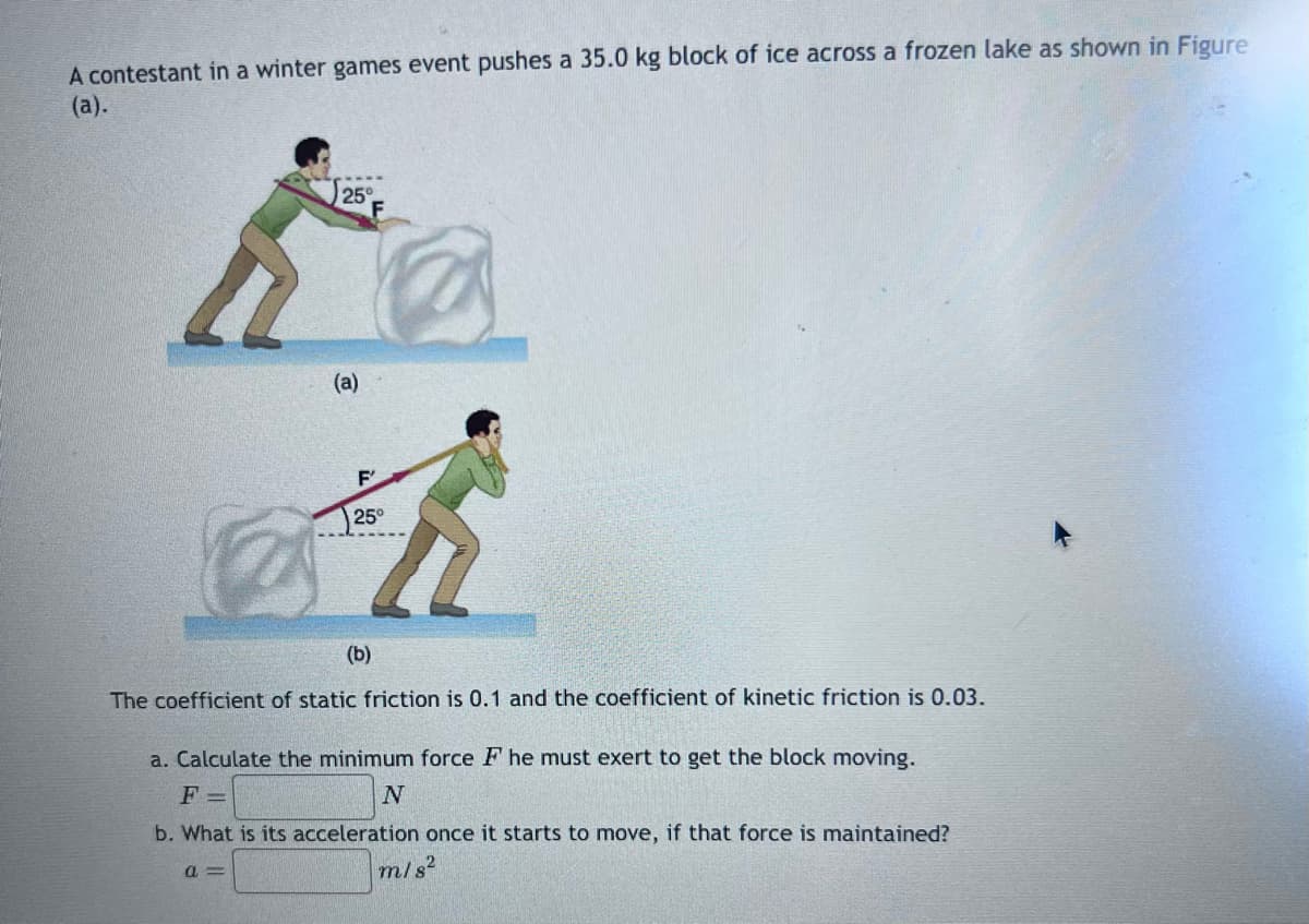 A contestant in a winter games event pushes a 35.0 kg block of ice across a frozen lake as shown in Figure
(a).
25°
F
(a)
F
25°
(b)
The coefficient of static friction is 0.1 and the coefficient of kinetic friction is 0.03.
a. Calculate the minimum force F he must exert to get the block moving.
F=
N
b. What is its acceleration once it starts to move, if that force is maintained?
a=
m/s²