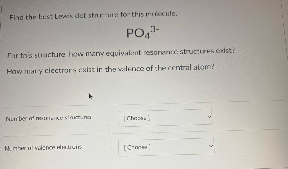 Find the best Lewis dot structure for this molecule.
PO4³-
3-
For this structure, how many equivalent resonance structures exist?
How many electrons exist in the valence of the central atom?
Number of resonance structures
Number of valence electrons
[Choose ]
[Choose ]