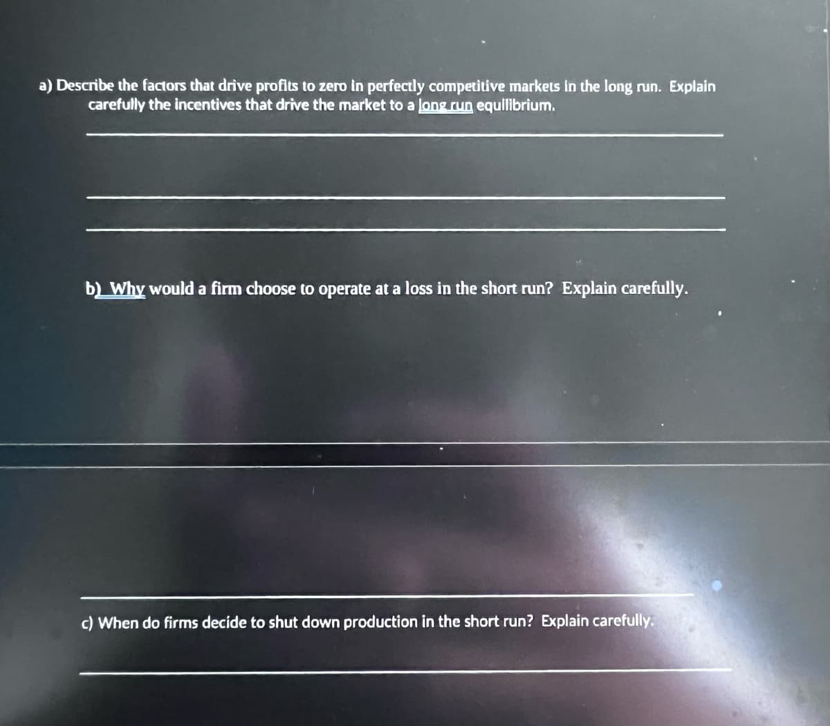 a) Describe the factors that drive profits to zero in perfectly competitive markets in the long run. Explain
carefully the incentives that drive the market to a long run equilibrium.
b) Why would a firm choose to operate at a loss in the short run? Explain carefully.
c) When do firms decide to shut down production in the short run? Explain carefully.