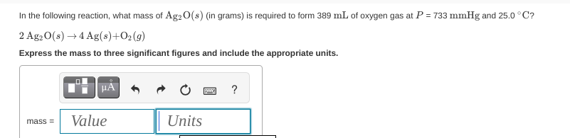 In the following reaction, what mass of Ag2O(s) (in grams) is required to form 389 mL of oxygen gas at P = 733 mmHg and 25.0 °C?
2 Ag2O(s) →4 Ag(s)+O2(g)
Express the mass to three significant figures and include the appropriate units.
mass=
HÅ
Value
Units
?