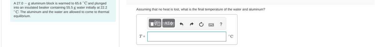 A 27.0 - g aluminum block is warmed to 65.6 °C and plunged
into an insulated beaker containing 55.5 g water initially at 22.2
°C. The aluminum and the water are allowed to come to thermal
equilibrium.
Assuming that no heat is lost, what is the final temperature of the water and aluminum?
T =
IVE ΑΣΦ
°C