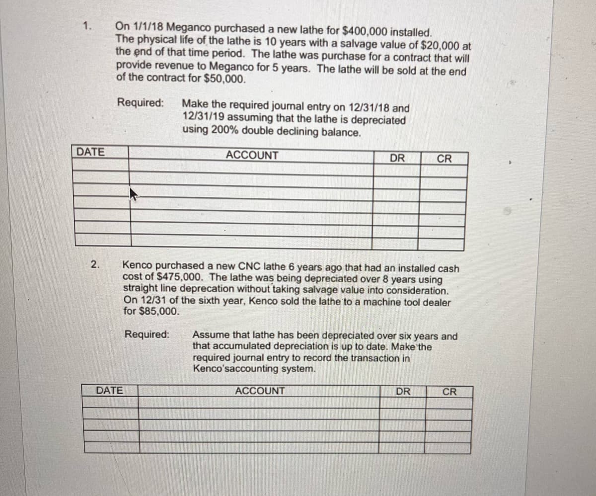 1.
DATE
2.
On 1/1/18 Meganco purchased a new lathe for $400,000 installed.
The physical life of the lathe is 10 years with a salvage value of $20,000 at
the end of that time period. The lathe was purchase for a contract that will
provide revenue to Meganco for 5 years. The lathe will be sold at the end
of the contract for $50,000.
Required:
DATE
Make the required journal entry on 12/31/18 and
12/31/19 assuming that the lathe is depreciated
using 200% double declining balance.
ACCOUNT
Required:
Kenco purchased a new CNC lathe 6 years ago that had an installed cash
cost of $475,000. The lathe was being depreciated over 8 years using
straight line deprecation without taking salvage value into consideration.
On 12/31 of the sixth year, Kenco sold the lathe to a machine tool dealer
for $85,000.
DR
ACCOUNT
CR
Assume that lathe has been depreciated over six years and
that accumulated depreciation is up to date. Make the
required journal entry to record the transaction in
Kenco'saccounting system.
DR
CR
